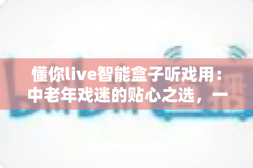 懂你live智能盒子听戏用:中老年戏迷的贴心之选,一台盒子装下整个梨园 懂你live智能盒子听戏用:中老年戏迷的贴心之选,一台盒子装下整个梨园