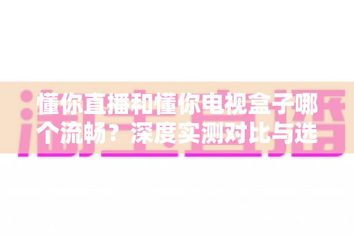 懂你直播和懂你电视盒子哪个流畅？深度实测对比与选购指南全解析