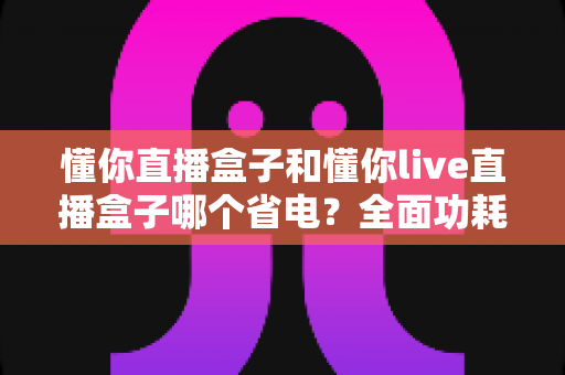 懂你直播盒子和懂你live直播盒子哪个省电?全面功耗对比与实用省电指南 懂你直播盒子和懂你live直播盒子哪个省电?全面功耗对比与实用省电指南