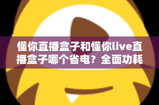 懂你直播盒子和懂你live直播盒子哪个省电？全面功耗对比与实用省电指南