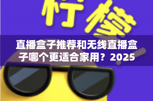 直播盒子推荐和无线直播盒子哪个更适合家用？2025年家庭直播设备选购完全指南