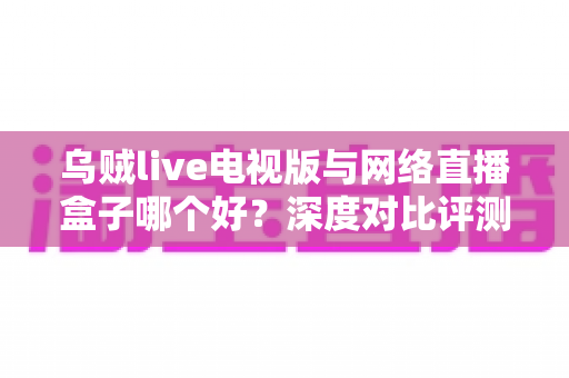 乌贼live电视版与网络直播盒子哪个好？深度对比评测帮你选对家庭大屏观影方案