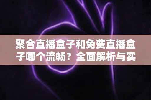 聚合直播盒子和免费直播盒子哪个流畅？全面解析与实用选购指南