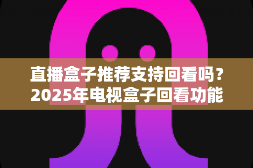 直播盒子推荐支持回看吗？2025年电视盒子回看功能深度解析与选购全攻略