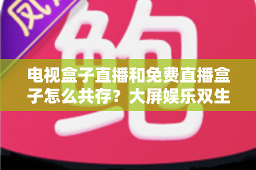 电视盒子直播和免费直播盒子怎么共存？大屏娱乐双生态共融策略与家庭选购指南全解析