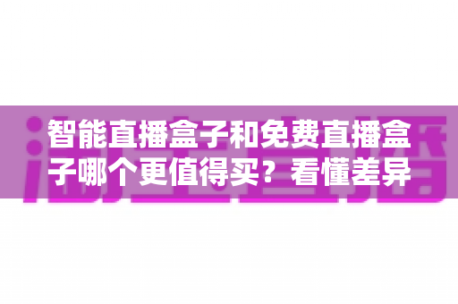 智能直播盒子和免费直播盒子哪个更值得买?看懂差异再下单,选对盒子不花冤枉钱 智能直播盒子和免费直播盒子哪个更值得买?看懂差异再下单,选对盒子不花冤枉钱