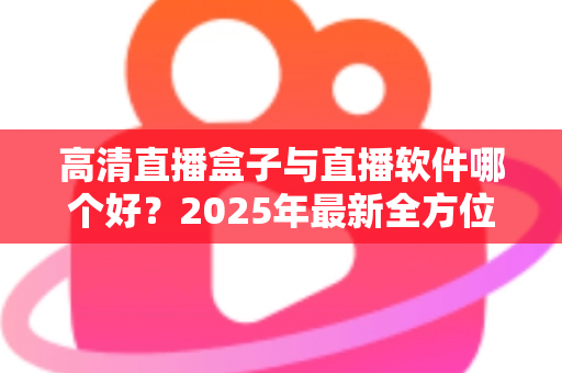 高清直播盒子与直播软件哪个好?2025年最新全方位选购指南与深度对比解析 高清直播盒子与直播软件哪个好?2025年最新全方位选购指南与深度对比解析