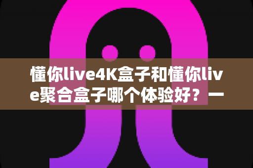 懂你live4K盒子和懂你live聚合盒子哪个体验好？一文读懂两款设备的真实差距与选购指南