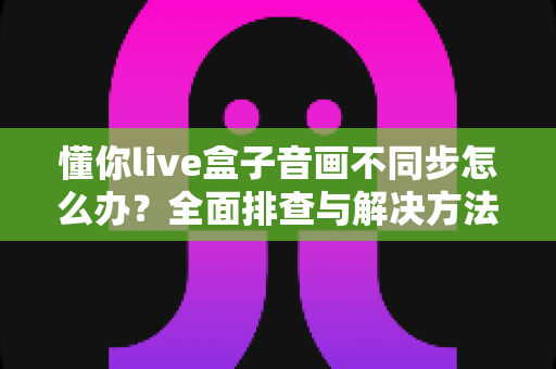 懂你live盒子音画不同步怎么办?全面排查与解决方法一文搞定 懂你live盒子音画不同步怎么办?全面排查与解决方法一文搞定