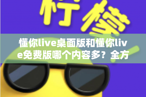 懂你live桌面版和懂你live免费版哪个内容多?全方位对比评测与选择指南 懂你live桌面版和懂你live免费版哪个内容多?全方位对比评测与选择指南
