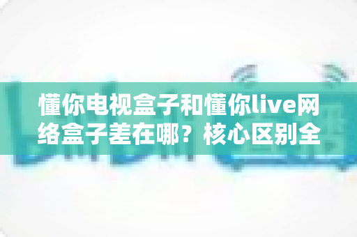 懂你电视盒子和懂你live网络盒子差在哪?核心区别全面解析与家庭选购实战指南 懂你电视盒子和懂你live网络盒子差在哪?核心区别全面解析与家庭选购实战指南