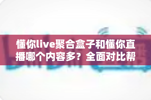 懂你live聚合盒子和懂你直播哪个内容多?全面对比帮你找到内容更丰富的看播方案 懂你live聚合盒子和懂你直播哪个内容多?全面对比帮你找到内容更丰富的看播方案