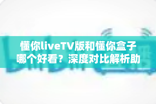 懂你liveTV版和懂你盒子哪个好看?深度对比解析助你选出最佳观影方案 懂你liveTV版和懂你盒子哪个好看?深度对比解析助你选出最佳观影方案