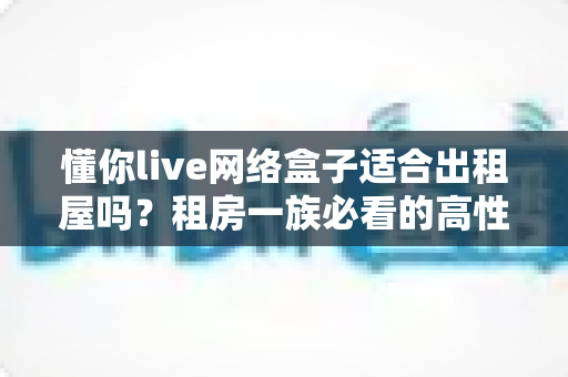 懂你live网络盒子适合出租屋吗?租房一族必看的高性价比电视观影方案全解析 懂你live网络盒子适合出租屋吗?租房一族必看的高性价比电视观影方案全解析