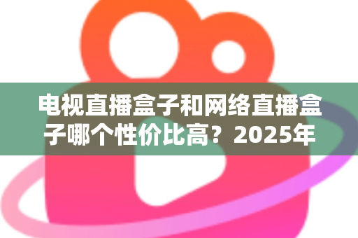 电视直播盒子和网络直播盒子哪个性价比高？2025年最新选购攻略，看完再掏钱不后悔
