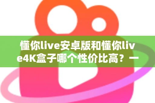 懂你live安卓版和懂你live4K盒子哪个性价比高？一文讲清成本、画质与适用人群
