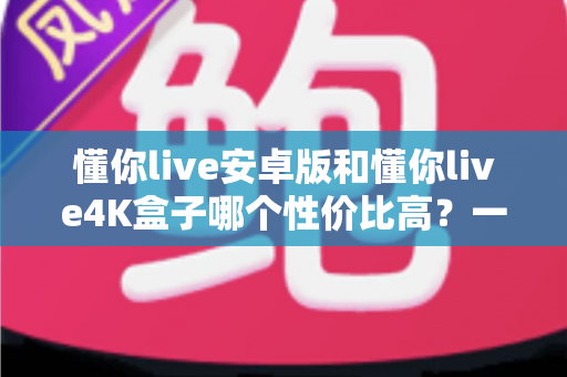 懂你live安卓版和懂你live4K盒子哪个性价比高？一文讲清成本、画质与适用人群