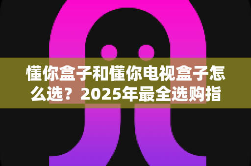 懂你盒子和懂你电视盒子怎么选?2025年最全选购指南:核心区别、适用人群与避坑技巧一次讲透 懂你盒子和懂你电视盒子怎么选?2025年最全选购指南:核心区别、适用人群与避坑技巧一次讲透