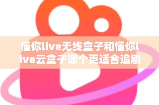 懂你live无线盒子和懂你live云盒子哪个更适合追剧？追剧党必看的深度选购对比指南