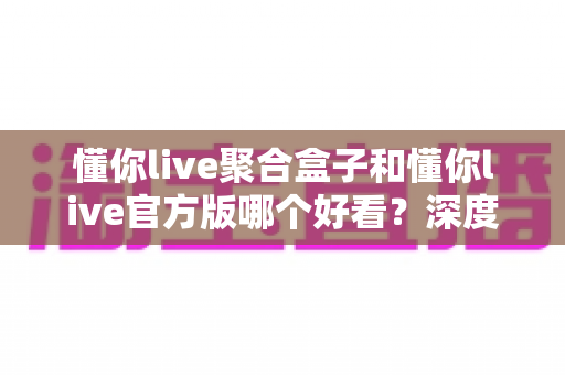 懂你live聚合盒子和懂你live官方版哪个好看？深度对比评测帮你选出心仪版本