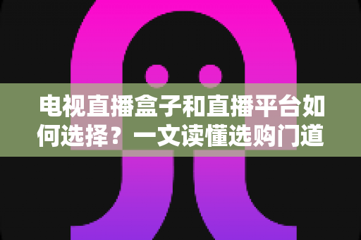 电视直播盒子和直播平台如何选择？一文读懂选购门道与实用避坑攻略