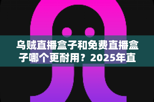 乌贼直播盒子和免费直播盒子哪个更耐用?2025年直播盒子耐用性深度对比与避坑选购指南 乌贼直播盒子和免费直播盒子哪个更耐用?2025年直播盒子耐用性深度对比与避坑选购指南