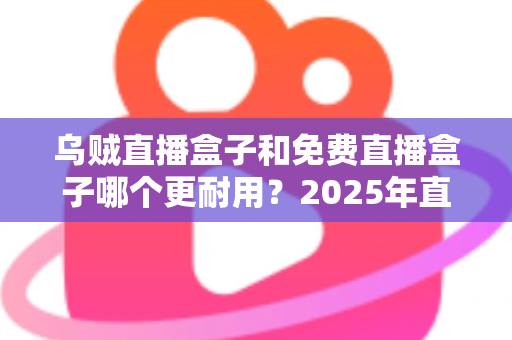 乌贼直播盒子和免费直播盒子哪个更耐用？2025年直播盒子耐用性深度对比与避坑选购指南
