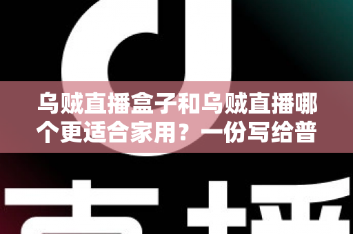 乌贼直播盒子和乌贼直播哪个更适合家用？一份写给普通家庭的深度对比指南