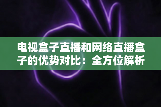 电视盒子直播和网络直播盒子的优势对比：全方位解析两大观影方案，帮你找到最适合家庭的直播设备