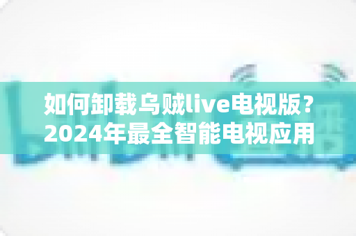如何卸载乌贼live电视版？2024年最全智能电视应用卸载教程与实用技巧