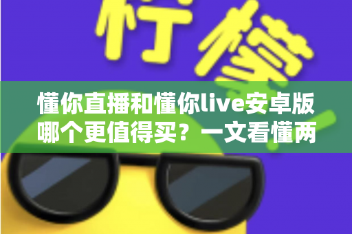 懂你直播和懂你live安卓版哪个更值得买?一文看懂两款应用的差异与选购建议 懂你直播和懂你live安卓版哪个更值得买?一文看懂两款应用的差异与选购建议