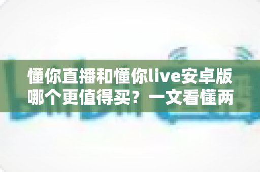 懂你直播和懂你live安卓版哪个更值得买?一文看懂两款应用的差异与选购建议 懂你直播和懂你live安卓版哪个更值得买?一文看懂两款应用的差异与选购建议