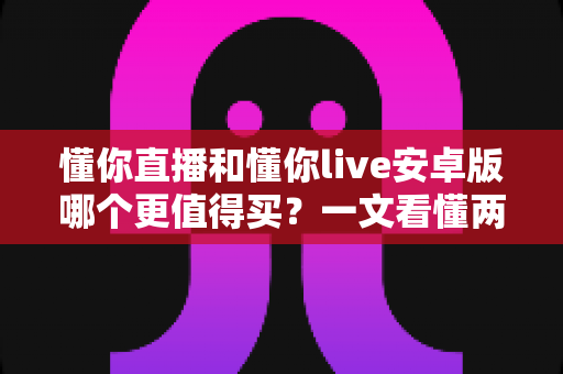 懂你直播和懂你live安卓版哪个更值得买？一文看懂两款应用的差异与选购建议