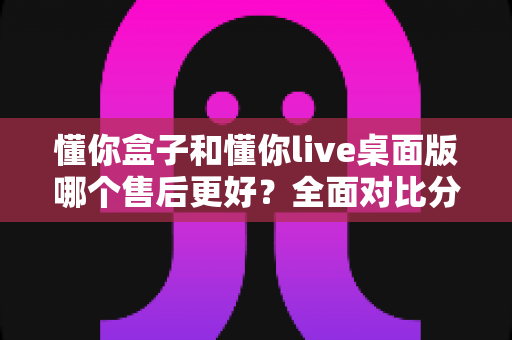 懂你盒子和懂你live桌面版哪个售后更好?全面对比分析助你明智选购 懂你盒子和懂你live桌面版哪个售后更好?全面对比分析助你明智选购