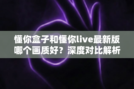 懂你盒子和懂你live最新版哪个画质好?深度对比解析助你选对观影利器 懂你盒子和懂你live最新版哪个画质好?深度对比解析助你选对观影利器