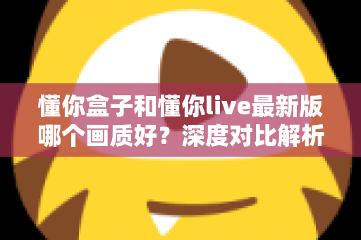 懂你盒子和懂你live最新版哪个画质好?深度对比解析助你选对观影利器 懂你盒子和懂你live最新版哪个画质好?深度对比解析助你选对观影利器