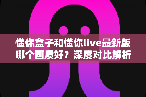 懂你盒子和懂你live最新版哪个画质好?深度对比解析助你选对观影利器 懂你盒子和懂你live最新版哪个画质好?深度对比解析助你选对观影利器
