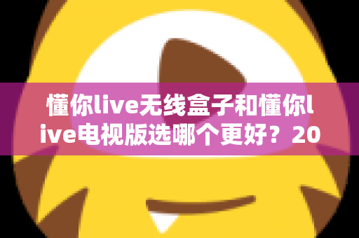 懂你live无线盒子和懂你live电视版选哪个更好？2025年最新选购指南帮你一次搞懂