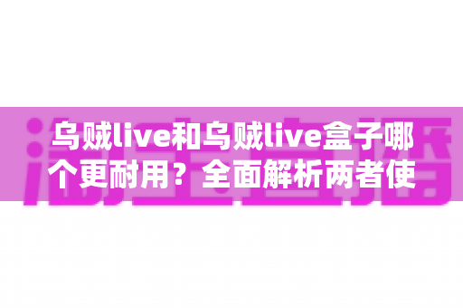 乌贼live和乌贼live盒子哪个更耐用？全面解析两者使用寿命差异与选购建议