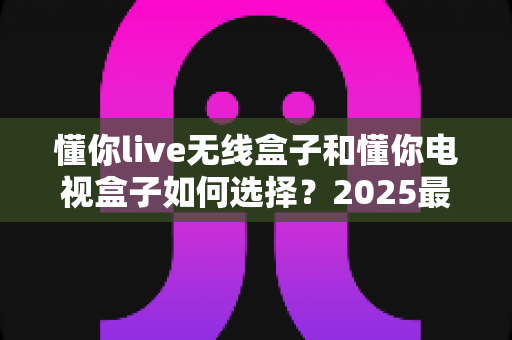 懂你live无线盒子和懂你电视盒子如何选择?2025最新选购指南助你轻松避坑 懂你live无线盒子和懂你电视盒子如何选择?2025最新选购指南助你轻松避坑
