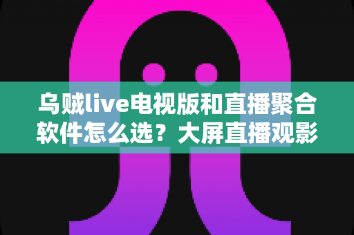 乌贼live电视版和直播聚合软件怎么选？大屏直播观影方案全解析与实用避坑指南