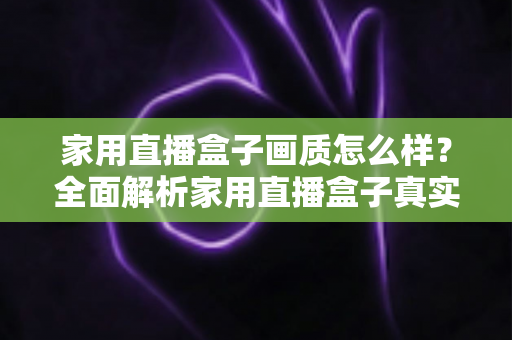 家用直播盒子画质怎么样?全面解析家用直播盒子真实画质表现与选购实用指南 家用直播盒子画质怎么样?全面解析家用直播盒子真实画质表现与选购实用指南