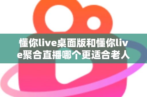 懂你live桌面版和懂你live聚合直播哪个更适合老人用？一篇帮长辈选对直播软件的实用指南