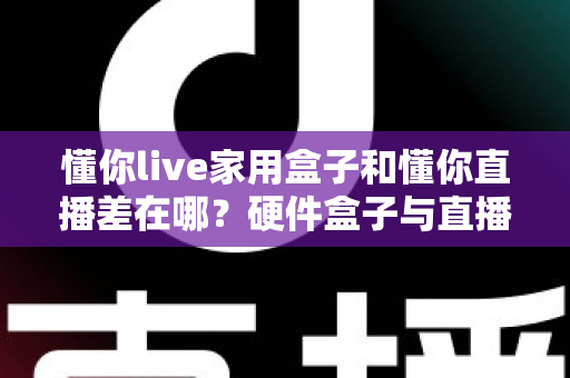 懂你live家用盒子和懂你直播差在哪？硬件盒子与直播软件全维度对比，助你选对开播方案