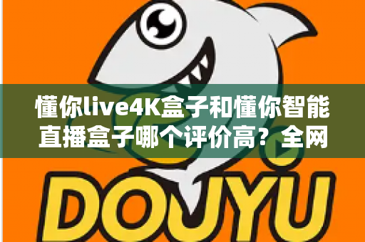 懂你live4K盒子和懂你智能直播盒子哪个评价高？全网口碑深度解析与选购避坑指南