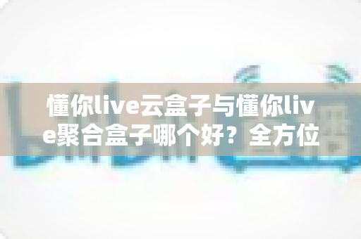 懂你live云盒子与懂你live聚合盒子哪个好？全方位深度对比与选购指南
