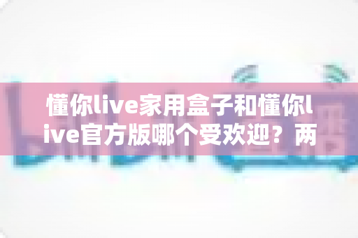懂你live家用盒子和懂你live官方版哪个受欢迎?两大版本全面对比解析帮你选对不踩坑 懂你live家用盒子和懂你live官方版哪个受欢迎?两大版本全面对比解析帮你选对不踩坑