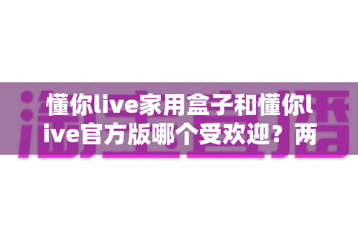 懂你live家用盒子和懂你live官方版哪个受欢迎?两大版本全面对比解析帮你选对不踩坑 懂你live家用盒子和懂你live官方版哪个受欢迎?两大版本全面对比解析帮你选对不踩坑