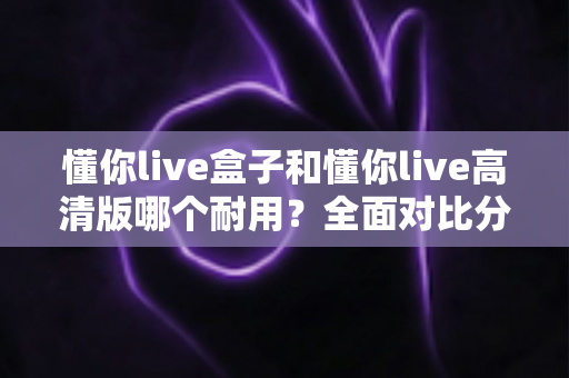 懂你live盒子和懂你live高清版哪个耐用？全面对比分析与选购指南