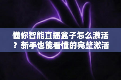 懂你智能直播盒子怎么激活?新手也能看懂的完整激活教程与使用指南 懂你智能直播盒子怎么激活?新手也能看懂的完整激活教程与使用指南